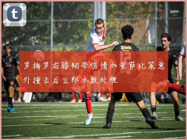 罗梅罗右膝韧带伤情加重萨比策意外撞击后立即冰敷处理