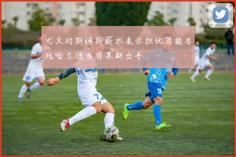 尤文对斯通斯薪水表示担忧若能冻结哈兰德或将果断出手