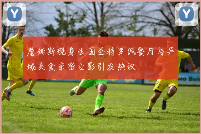 詹姆斯现身法国圣特罗佩餐厅与异域美食亲密合影引发热议
