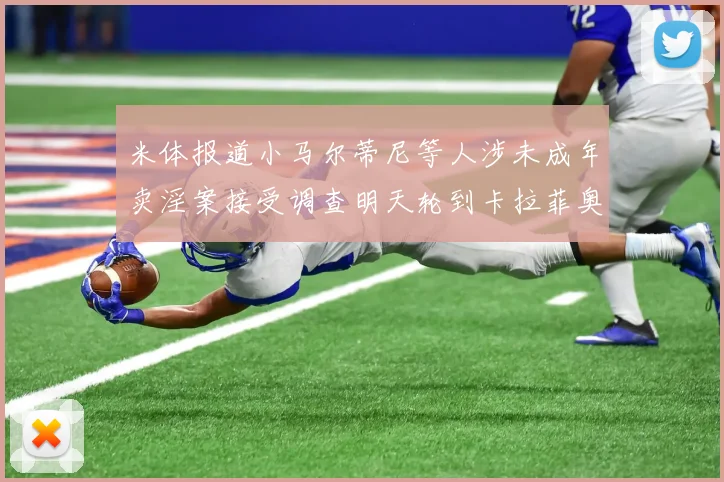 米体报道小马尔蒂尼等人涉未成年卖淫案接受调查明天轮到卡拉菲奥里接受问询