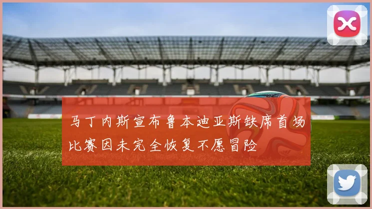 马丁内斯宣布鲁本迪亚斯缺席首场比赛因未完全恢复不愿冒险