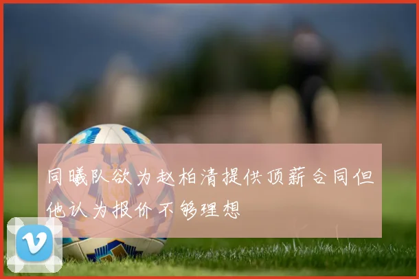 同曦队欲为赵柏清提供顶薪合同但他认为报价不够理想