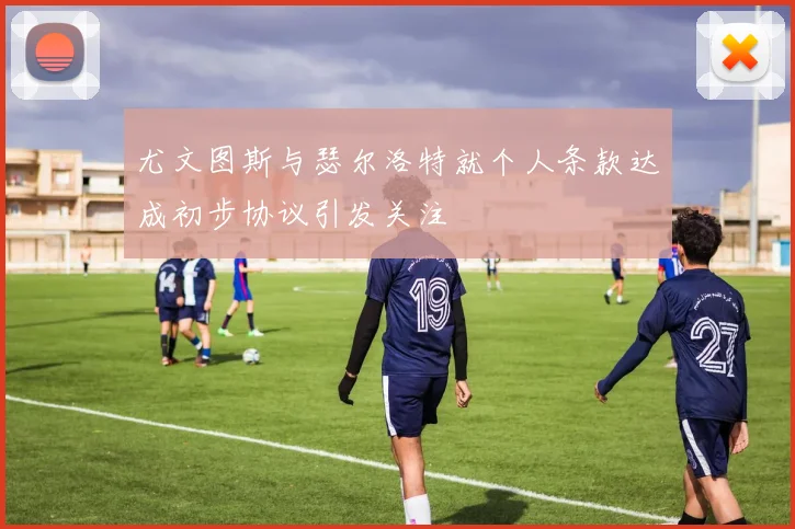 尤文图斯与瑟尔洛特就个人条款达成初步协议引发关注