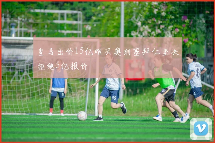 皇马出价15亿难买奥利塞拜仁坚决拒绝5亿报价