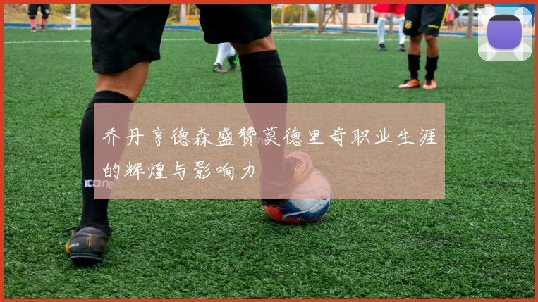 乔丹亨德森盛赞莫德里奇职业生涯的辉煌与影响力