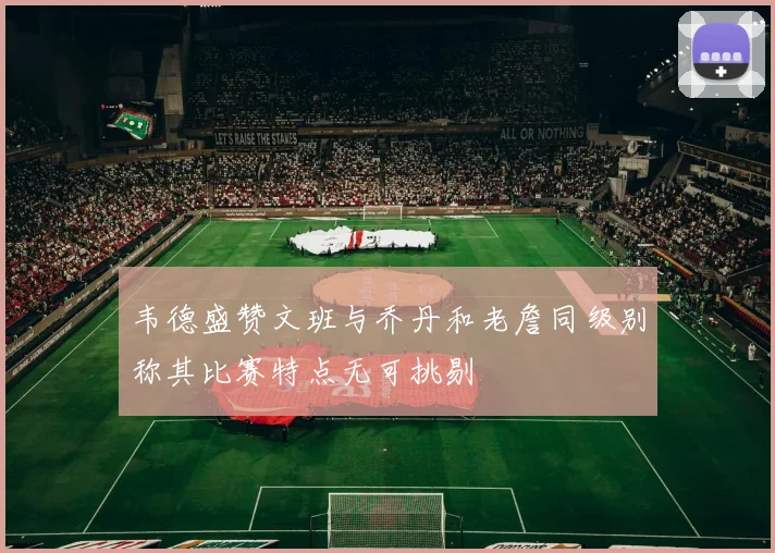 韦德盛赞文班与乔丹和老詹同级别称其比赛特点无可挑剔