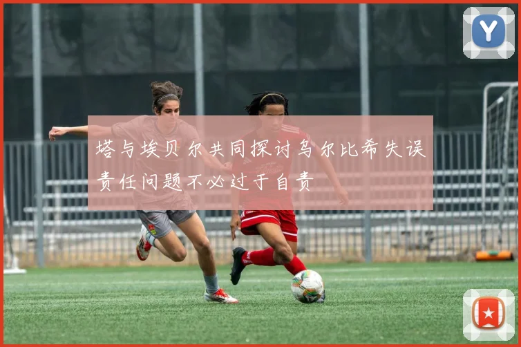 塔与埃贝尔共同探讨乌尔比希失误责任问题不必过于自责