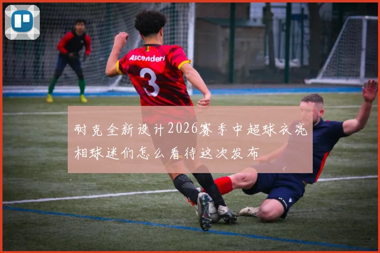 耐克全新设计2026赛季中超球衣亮相球迷们怎么看待这次发布