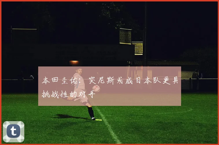 本田圭佑：突尼斯或成日本队更具挑战性的对手