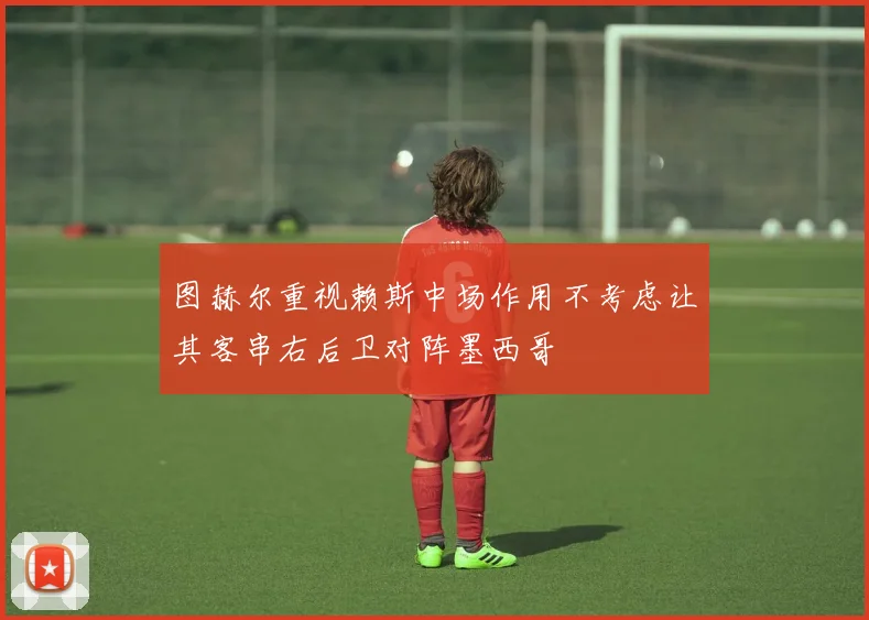 图赫尔重视赖斯中场作用不考虑让其客串右后卫对阵墨西哥