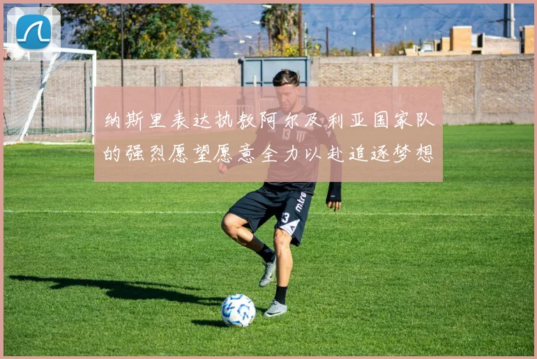 纳斯里表达执教阿尔及利亚国家队的强烈愿望愿意全力以赴追逐梦想