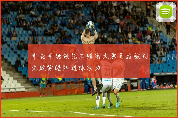 申花半场领先三镇高天意乌龙被判无效徐皓阳进球助力