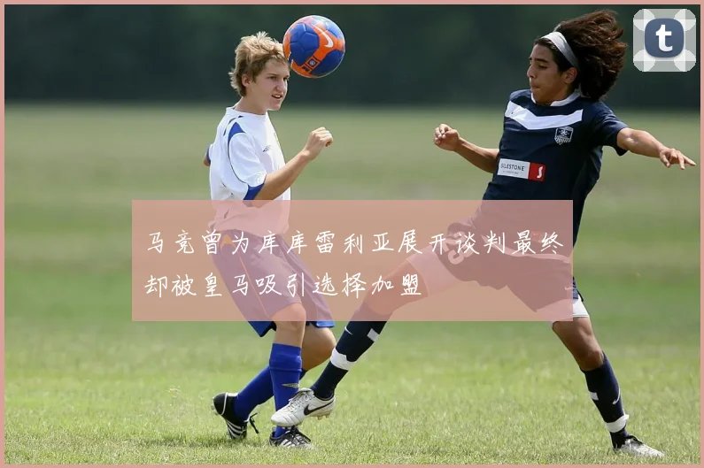 马竞曾为库库雷利亚展开谈判最终却被皇马吸引选择加盟
