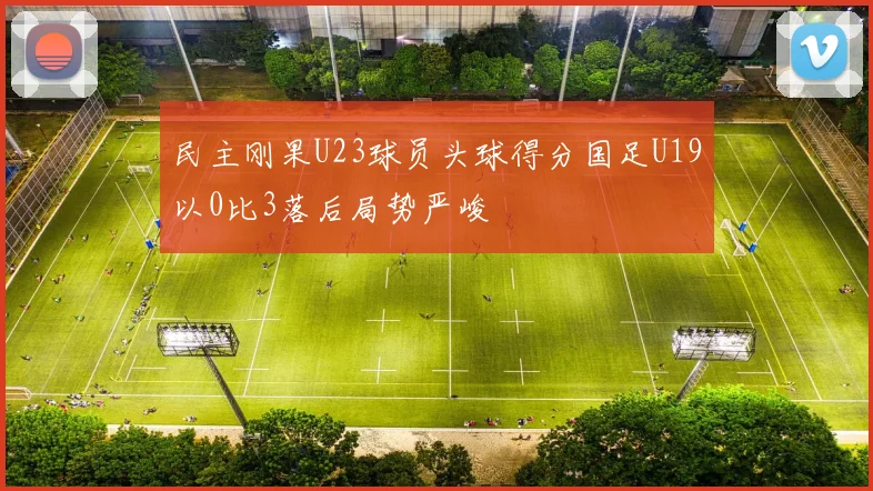 民主刚果U23球员头球得分国足U19以0比3落后局势严峻