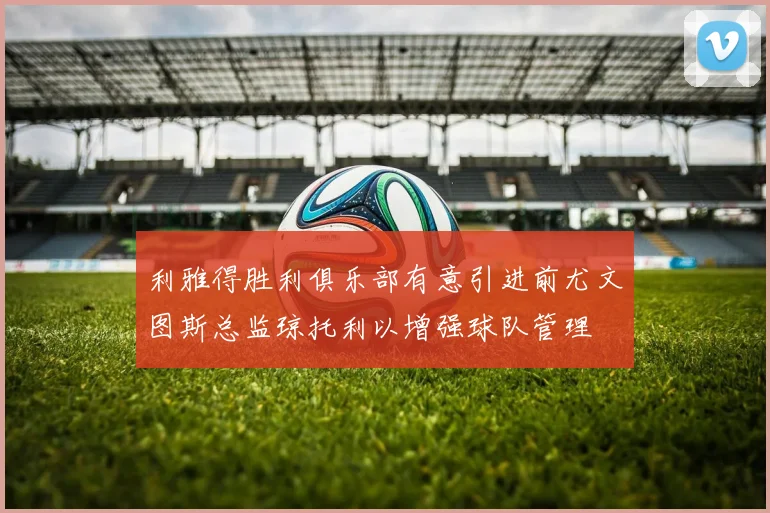 利雅得胜利俱乐部有意引进前尤文图斯总监琼托利以增强球队管理