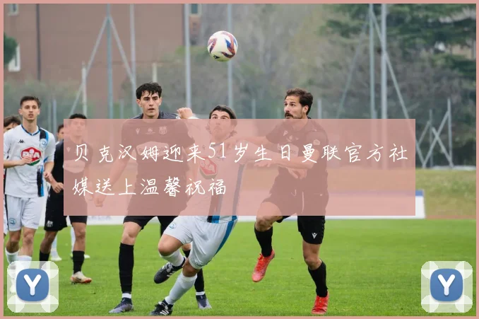 贝克汉姆迎来51岁生日曼联官方社媒送上温馨祝福