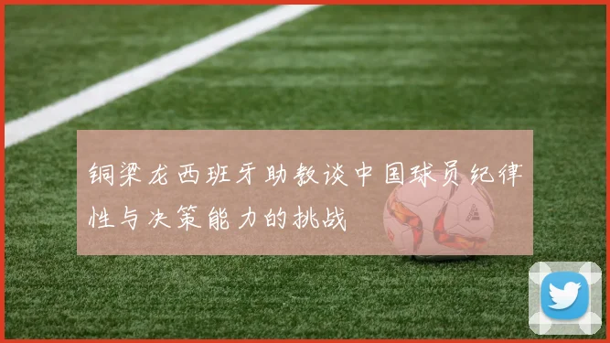 铜梁龙西班牙助教谈中国球员纪律性与决策能力的挑战
