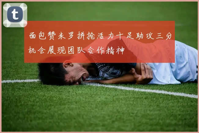 面包赞米罗拼抢活力十足助攻三分机会展现团队合作精神