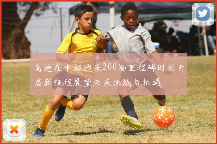 高迪在中超迎来200场里程碑时刻开启新征程展望未来挑战与机遇