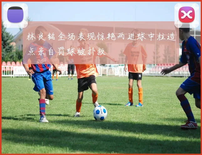 林良铭全场表现惊艳两进球中柱造点亲自罚球被扑救